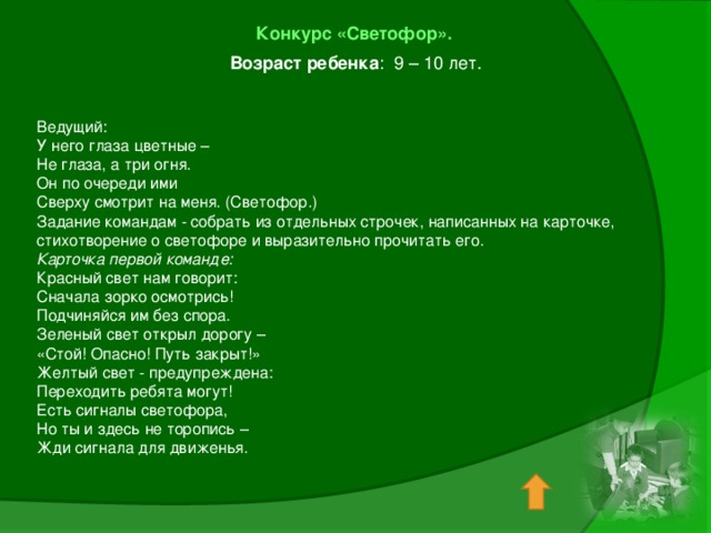 Конкурс «Светофор». Возраст ребенка : 9 – 10 лет.   Ведущий: У него глаза цветные – Не глаза, а три огня. Он по очереди ими Сверху смотрит на меня. (Светофор.) Задание командам - собрать из отдельных строчек, написанных на карточке, стихотворение о светофоре и выразительно прочитать его. Карточка первой команде: Красный свет нам говорит: Сначала зорко осмотрись! Подчиняйся им без спора. Зеленый свет открыл дорогу – «Стой! Опасно! Путь закрыт!» Желтый свет - предупреждена: Переходить ребята могут! Есть сигналы светофора, Но ты и здесь не торопись – Жди сигнала для движенья.   