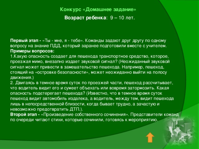 Конкурс «Домашнее задание»  Возраст ребенка : 9 – 10 лет.   Первый этап - «Ты - мне, я - тебе». Команды задают друг другу по одному вопросу на знание ПДД, который заранее подготовили вместе с учителем. Примеры вопросов: 1.Какую опасность создает для пешехода транспорт­ное средство, которое, проезжая мимо, внезапно издает звуковой сигнал? (Неожиданный звуковой сигнал может привести в замешательство пешехода. Например, пешеход, стоящий на «островке безопасности», может неожи­данно выйти на полосу движения.) 2. Двигаясь в темное время суток по проезжей части, пешеход рассчитывает, что водитель видит его и сумеет объехать или вовремя затормозить. Какая опасность под­стерегает пешехода? (Известно, что в темное время суток пешеход видит автомобиль издалека, а водитель, между тем, видит пешехода лишь в непосредственной близости, когда бывает трудно, а зачастую и невозможно предотвратить ДТП.). Второй этап - «Произведение собственного сочинения». Представители команд по очереди читают стихи, кото­рые сочинили, готовясь к мероприятию. 