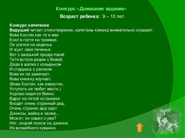 Конкурс «Домашнее задание»  Возраст ребенка : 9 – 10 лет. Конкурс капитанов Ведущий читает стихотворение, капитаны команд внимательно слушают. Вова Костин как-то в мае Ехал в гости на трамвае. Он уселся на сиденье И жует свое печенье. Вот с авоськой продуктовой Тетя встала рядом с Вовой, Дядя в шапке с козырьком И старушка с узелком. Вова их не замечает, Вова книжку изучает. (Вова Костин, как известно, Уступать не любит место.) Хорошо сидится Вовке. Вдруг на пятой остановке Входит очень странный дед, Очень странно дед одет. Джинсы, майка и чалма... Может, он сошел с ума? Нет, скорей похож на джинна Из волшебного кувшина.   