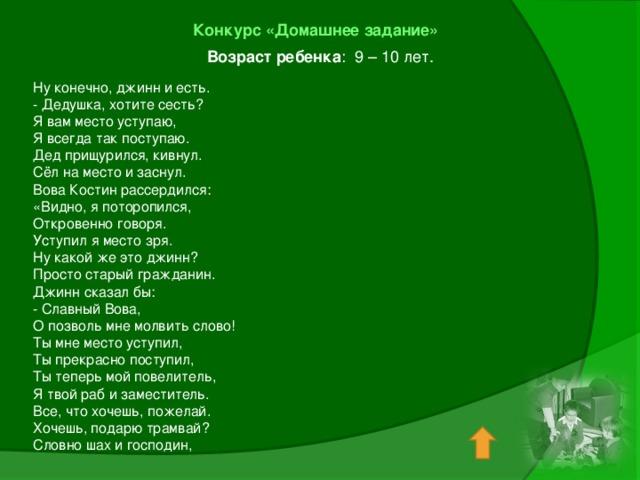 Конкурс «Домашнее задание»  Возраст ребенка : 9 – 10 лет. Ну конечно, джинн и есть. - Дедушка, хотите сесть? Я вам место уступаю, Я всегда так поступаю. Дед прищурился, кивнул. Сёл на место и заснул. Вова Костин рассердился: «Видно, я поторопился, Откровенно говоря. Уступил я место зря. Ну какой же это джинн? Просто старый гражданин. Джинн сказал бы: - Славный Вова, О позволь мне молвить слово! Ты мне место уступил, Ты прекрасно поступил, Ты теперь мой повелитель, Я твой раб и заместитель. Все, что хочешь, пожелай. Хочешь, подарю трамвай? Словно шах и господин,   