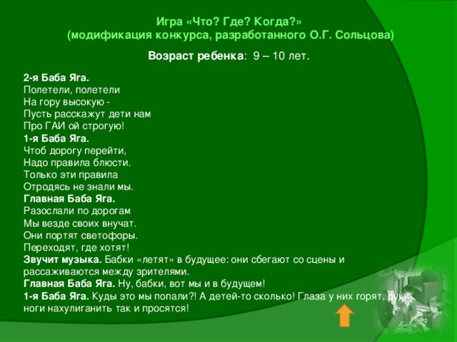 Игра «Что? Где? Когда?»  (модификация конкурса, разработанного О.Г. Сольцова) Возраст ребенка : 9 – 10 лет. 2-я Баба Яга. Полетели, полетели На гору высокую - Пусть расскажут дети нам Про ГАИ ой строгую! 1-я Баба Яга. Чтоб дорогу перейти, Надо правила блюсти. Только эти правила Отродясь не знали мы. Главная Баба Яга. Разослали по дорогам Мы везде своих внучат. Они портят светофоры. Переходят, где хотят! Звучит музыка. Бабки «летят» в будущее: они сбегают со сцены и рассаживаются между зрителями. Главная Баба Яга. Ну, бабки, вот мы и в будущем! 1-я Баба Яга. Куды это мы попали?! А детей-то сколько! Глаза у них горят, руки-ноги нахулиганить так и просятся!   