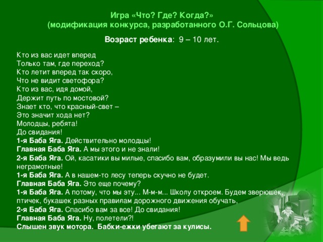 Игра «Что? Где? Когда?»  (модификация конкурса, разработанного О.Г. Сольцова) Возраст ребенка : 9 – 10 лет. Кто из вас идет вперед Только там, где переход? Кто летит вперед так скоро, Что не видит светофора? Кто из вас, идя домой, Держит путь по мостовой? Знает кто, что красный-свет – Это значит хода нет? Молодцы, ребята! До свидания! 1-я Баба Яга. Действительно молодцы! Главная Баба Яга. А мы этого и не знали! 2-я Баба Яга. Ой, касатики вы милые, спасибо вам, образумили вы нас! Мы ведь неграмотные! 1-я Баба Яга. А в нашем-то лесу теперь скучно не будет. Главная Баба Яга. Это еще почему? 1-я Баба Яга. А потому, что мы эту... М-м-м... Школу откроем. Будем зверюшек, птичек, букашек разных прави­лам дорожного движения обучать, 2-я Баба Яга. Спасибо вам за все! До свидания! Главная Баба Яга. Ну, полетели?! Слышен звук мотора. Бабки-ежки убегают за кулисы.   