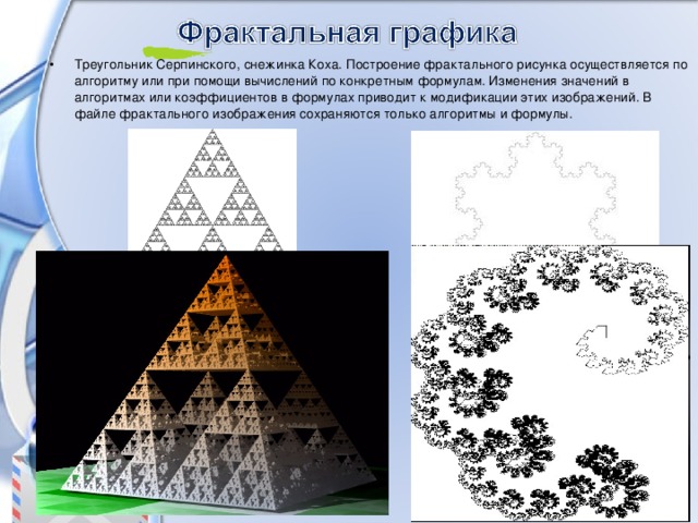 Треугольник Серпинского, снежинка Коха. Построение фрактального рисунка осуществляется по алгоритму или при помощи вычислений по конкретным формулам. Изменения значений в алгоритмах или коэффициентов в формулах приводит к модификации этих изображений. В файле фрактального изображения сохраняются только алгоритмы и формулы. 