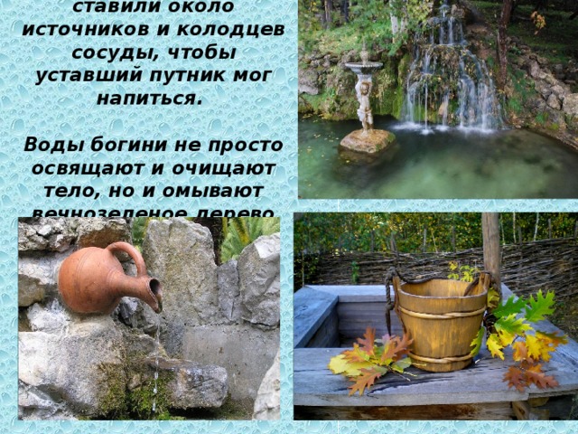  Славяне всегда ставили около источников и колодцев сосуды, чтобы уставший путник мог напиться.   Воды богини не просто освящают и очищают тело, но и омывают вечнозеленое дерево Рода. 