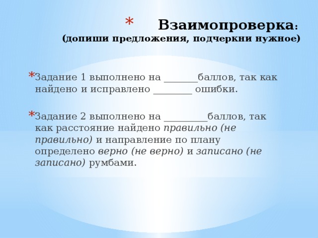 Взаимопроверка :  (допиши предложения, подчеркни нужное)   Задание 1 выполнено на _______баллов, так как найдено и исправлено ________ ошибки. Задание 2 выполнено на _________баллов, так как расстояние найдено правильно (не правильно) и направление по плану определено верно (не верно) и записано (не записано) румбами. 