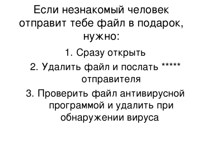 Если незнакомый человек отправит тебе файл в подарок, нужно: Сразу открыть Удалить файл и послать ***** отправителя Проверить файл антивирусной программой и удалить при обнаружении вируса Сразу открыть Удалить файл и послать ***** отправителя Проверить файл антивирусной программой и удалить при обнаружении вируса 