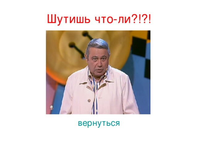 Шутишь что-ли?!?! вернуться 