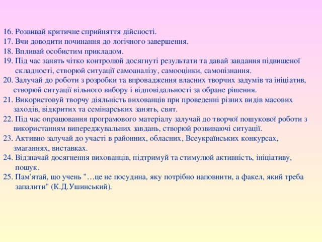 16. Розвивай критичне сприйняття дійсності. 17. Вчи доводити починання до логічного завершення. 18. Впливай особистим прикладом. 19. Під час занять чітко контролюй досягнуті результати та давай завдання підвищеної  складності, створюй ситуації самоаналізу, самооцінки, самопізнання. 20. Залучай до роботи з розробки та впровадження власних творчих задумів та ініціатив,  створюй ситуації вільного вибору і відповідальності за обране рішення. 21. Використовуй творчу діяльність вихованців при проведенні різних видів масових  заходів, відкритих та семінарських занять, свят. 22. Під час опрацювання програмового матеріалу залучай до творчої пошукової роботи з  використанням випереджувальних завдань, створюй розвиваючі ситуації. 23. Активно залучай до участі в районних, обласних, Всеукраїнських конкурсах,  змаганнях, виставках. 24. Відзначай досягнення вихованців, підтримуй та стимулюй активність, ініціативу,  пошук. 25. Пам'ятай, що учень 