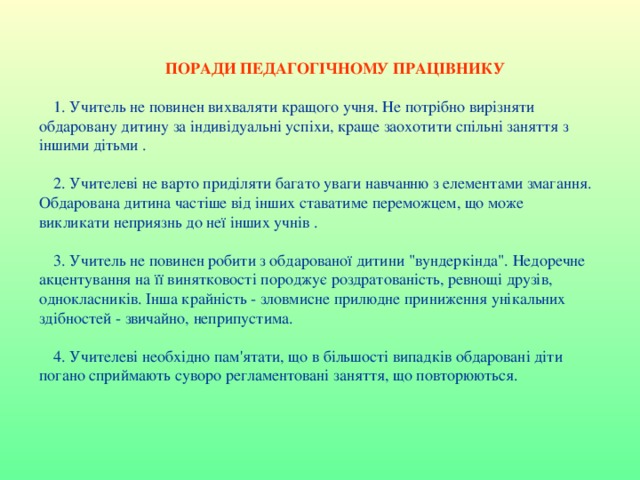  ПОРАДИ ПЕДАГОГІЧНОМУ ПРАЦІВНИКУ 1. Учитель не повинен вихваляти кращого учня. Не потрібно вирізняти обдаровану дитину за індивідуальні успіхи, краще заохотити спільні заняття з іншими дітьми . 2. Учителеві не варто приділяти багато уваги навчанню з елементами змагання. Обдарована дитина частіше від інших ставатиме переможцем, що може викликати неприязнь до неї інших учнів . 3. Учитель не повинен робити з обдарованої дитини 