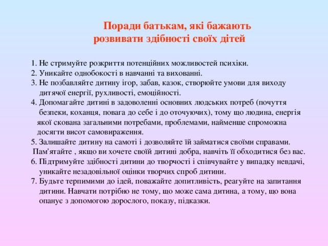  Поради батькам, які бажають розвивати здібності своїх дітей 1. Не стримуйте розкриття потенційних можливостей психіки. 2. Уникайте однобокості в навчанні та вихованні. 3. Не позбавляйте дитину ігор, забав, казок, створюйте умови для виходу  дитячої енергії, рухливості, емоційності. 4. Допомагайте дитині в задоволенні основних людських потреб (почуття  безпеки, коханця, повага до себе і до оточуючих), тому що людина, енергія  якої скована загальними потребами, проблемами, найменше спроможна  досягти висот самовираження. 5. Залишайте дитину на самоті і дозволяйте їй займатися своїми справами.  Пам'ятайте , якщо ви хочете своїй дитині добра, навчіть її обходитися без вас. 6. Підтримуйте здібності дитини до творчості і співчувайте у випадку невдачі,  уникайте незадовільної оцінки творчих спроб дитини. 7. Будьте терпимими до ідей, поважайте допитливість, реагуйте на запитання  дитини. Навчати потрібно не тому, що може сама дитина, а тому, що вона  опанує з допомогою дорослого, показу, підказки. 