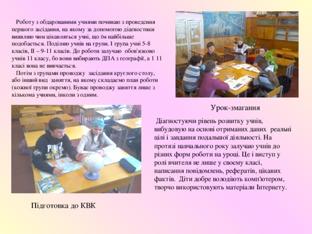  Роботу з обдарованими учнями починаю з проведення першого засідання, на якому за допомогою діагностики виявляю чим цікавляться учні, що їм найбільше подобається. Поділяю учнів на групи. І група учні 5-8 класів, ІІ – 9-11 класів. До роботи залучаю обов'язково учнів 11 класу, бо вони вибирають ДПА з географії, а 1 11 класі вона не вивчається.  Потім з групами проводжу засідання круглого столу, або інший вид заняття, на якому складаємо план роботи (кожної групи окремо). Буває проводжу заняття лише з кількома учнями, інколи з одним. Урок-змагання  Діагностуючи рівень розвитку учнів, вибудовую на основі отриманих даних реальні цілі і завдання подальшої діяльності. На протязі навчального року залучаю учнів до різних форм роботи на уроці. Це і виступ у ролі вчителя не лише у своєму класі, написання повідомлень, рефератів, цікавих фактів. Діти добре володіють комп'ютером, творчо використовують матеріали Інтернету. Підготовка до КВК 