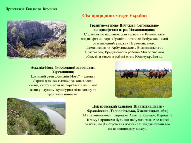 Презентація Киндалюк Вероніки Сім природних чудес України Гранітно-степове Побужжя (регіонально-ландшафтний парк, Миколаївщина) Справжньою перлиною для туристів є Регіонально-ландшафтний парк «Гранітно-степове Побужжя», який розташований у межах Первомайського, Доманівського, Арбузинського, Вознесенського, Братського, Врадіївського районів Миколаївської області, а також в районі міста Южноукраїнськ... Асканія-Нова (біосферний заповідник, Херсонщина) Цілинний степ „Асканія-Нова” – єдина в Європі ділянка типчаково-ковилового степу, якого ніколи не торкався плуг, - має велику наукову, культурно-пізнавальну та практичну цінність... Дністровський каньйон (Вінницька, Івано-Франківська, Тернопільська, Хмельницька обл.) Ми захоплюємося природою Альп та Кавказу, Карпат та Криму і прагнемо будь-що побувати там. Але не всі знають, що Дністровська долина з її ландшафтами має свою неповторну красу... 