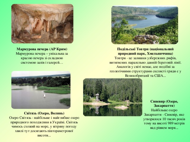 Подільські Товтри (національний природний парк, Хмельниччина) Товтри - це залишки узбережних рифів, витягнених паралельно давній береговій лінії. Аналогів у світі немає, але подібні за геологічними структурами скелясті гряди є у Великобританії та США... Мармурова печера (АР Крим) Мармурова печера – унікальна за красою печера зі складною системою залів і галерей… Синевир (Озеро, Закарпаття) Найбільше озеро Закарпаття - Синевір, яке утворилося 10 тисяч років тому на висоті 989 метрів над рівнем моря... Світязь (Озеро, Волинь) Озеро Світязь - найбільше і найглибше озеро природного походження в Україні. Світязь чимось схожий на море, у вітряну погоду хвилі тут досягають півтораметрової висоти... 