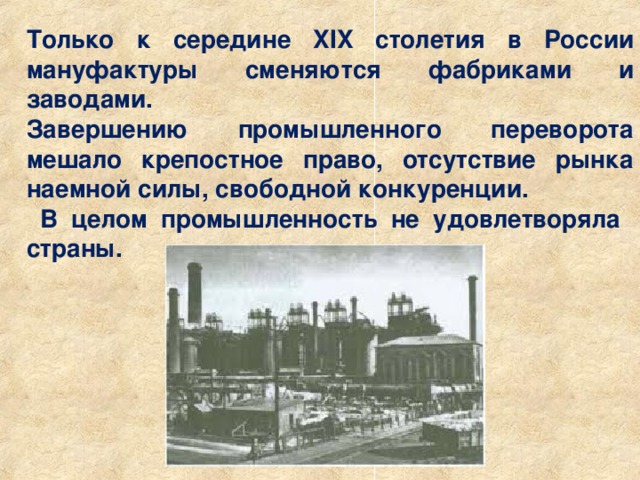 Только к середине XIX столетия в России мануфактуры сменяются фабриками и заводами. Завершению промышленного переворота мешало крепостное право, отсутствие рынка наемной силы, свободной конкуренции.  В целом промышленность не удовлетворяла страны. 