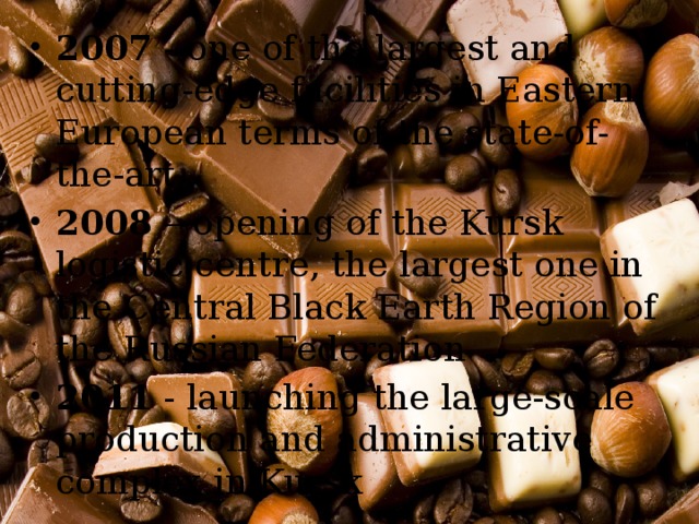 2007 - one of the largest and cutting-edge facilities in Eastern European terms of the state-of-the-art 2008 – opening of the Kursk logistic centre, the largest one in the Central Black Earth Region of the Russian Federation 2011 - launching the large-scale production and administrative complex in Kursk 