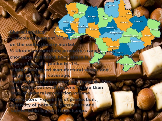 Characteristics Chocolate segment - 2d place on the confectionary market. ½ Ukrainian chocolate products - candies, chocolate and snack bars’ share is 3d. Other chocolate products -1%. Highly developed manufactural sector and large territorial coverage. Main “chocolate regions” are Donetsk, Kiev and Dnipropetrovsk regions - more than 90% of general production volume. Key factors - quantity of production, quantity of potential consumers and comfortable logistic interchange. 