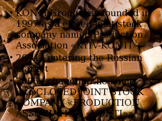 KONTI Group was founded in 1997 as a closed joint stock company named Production Association «KYIV-KONTI» 2004 - entering the Russian market 2006 - changing the name into CLOSED JOINT STOCK COMPANY «PRODUCTION ASSOCIATION «KONTI»» 