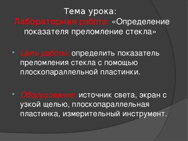 Тема урока:   Лабораторная работа: «Определение показателя преломление стекла» Цель работы: определить показатель преломления стекла с помощью плоскопараллельной пластинки.  Оборудование:  источник света, экран с узкой щелью, плоскопараллельная пластинка, измерительный инструмент.  