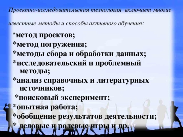 Проектно-исследовательская технология включает многие известные методы и способы активного обучения:  * метод проектов; *метод погружения; *методы сбора и обработки данных; *исследовательский и проблемный методы; *анализ справочных и литературных источников;  *поисковый эксперимент; *опытная работа; *обобщение результатов деятельности; * деловые и ролевые игры и др. 