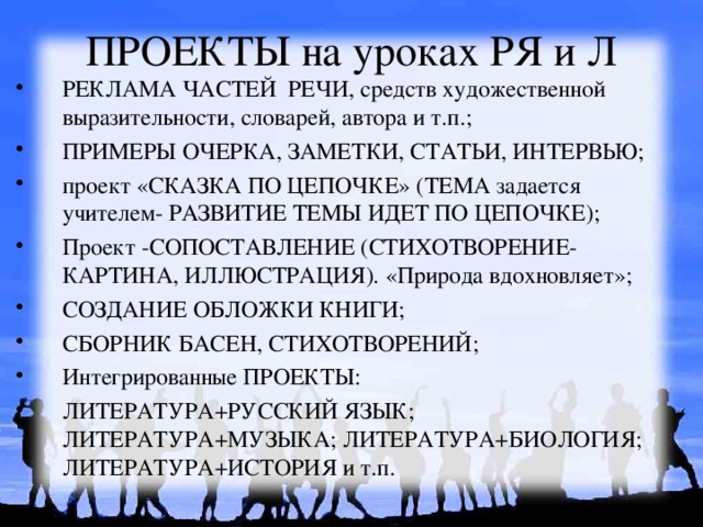 ПРОЕКТЫ на уроках РЯ и Л РЕКЛАМА ЧАСТЕЙ РЕЧИ, средств художественной выразительности, словарей, автора и т.п.; ПРИМЕРЫ ОЧЕРКА, ЗАМЕТКИ, СТАТЬИ, ИНТЕРВЬЮ; проект «СКАЗКА ПО ЦЕПОЧКЕ» (ТЕМА задается учителем- РАЗВИТИЕ ТЕМЫ ИДЕТ ПО ЦЕПОЧКЕ); Проект -СОПОСТАВЛЕНИЕ (СТИХОТВОРЕНИЕ-КАРТИНА, ИЛЛЮСТРАЦИЯ).  «Природа вдохновляет»; СОЗДАНИЕ ОБЛОЖКИ КНИГИ; СБОРНИК БАСЕН, СТИХОТВОРЕНИЙ; Интегрированные ПРОЕКТЫ: ЛИТЕРАТУРА+РУССКИЙ ЯЗЫК; ЛИТЕРАТУРА+МУЗЫКА; ЛИТЕРАТУРА+БИОЛОГИЯ; ЛИТЕРАТУРА+ИСТОРИЯ и т.п. 