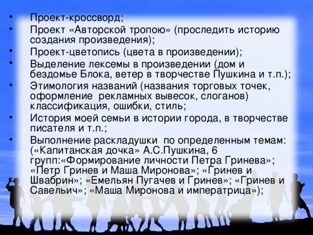 Проект-кроссворд; Проект «Авторской тропою» (проследить историю создания произведения); Проект-цветопись (цвета в произведении); Выделение лексемы в произведении (дом и бездомье Блока, ветер в творчестве Пушкина и т.п.); Этимология названий (названия торговых точек, оформление рекламных вывесок, слоганов) классификация, ошибки, стиль; История моей семьи в истории города, в творчестве писателя и т.п.; Выполнение раскладушки по определенным темам: («Капитанская дочка» А.С.Пушкина, 6 групп:«Формирование личности Петра Гринева»; «Петр Гринев и Маша Миронова»; «Гринев и Швабрин»; «Емельян Пугачев и Гринев»; «Гринев и Савельич»; «Маша Миронова и императрица»); 