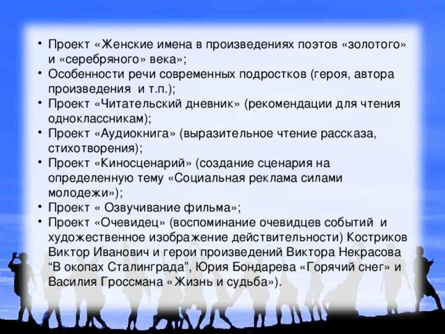 Проект «Женские имена в произведениях поэтов «золотого» и «серебряного» века»; Особенности речи современных подростков (героя, автора произведения и т.п.); Проект «Читательский дневник» (рекомендации для чтения одноклассникам); Проект «Аудиокнига» (выразительное чтение рассказа, стихотворения); Проект «Киносценарий» (создание сценария на определенную тему «Социальная реклама силами молодежи»); Проект « Озвучивание фильма»; Проект «Очевидец» (воспоминание очевидцев событий и художественное изображение действительности) Костриков Виктор Иванович и герои произведений Виктора Некрасова “В окопах Сталинграда”, Юрия Бондарева «Горячий снег» и Василия Гроссмана «Жизнь и судьба»). 
