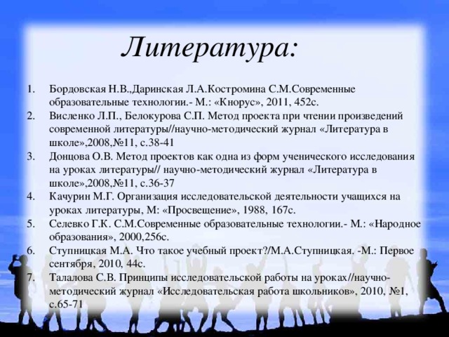 Литература: Бордовская Н.В.,Даринская Л.А.Костромина С.М.Современные образовательные технологии.- М.: «Кнорус», 2011, 452с. Висленко Л.П., Белокурова С.П. Метод проекта при чтении произведений современной литературы//научно-методический журнал «Литература в школе»,2008,№11, с.38-41 Донцова О.В. Метод проектов как одна из форм ученического исследования на уроках литературы// научно-методический журнал «Литература в школе»,2008,№11, с.36-37 Качурин М.Г. Организация исследовательской деятельности учащихся на уроках литературы, М: «Просвещение», 1988, 167с. Селевко Г.К. С.М.Современные образовательные технологии.- М.: «Народное образования», 2000,256с. Ступницкая М.А. Что такое учебный проект?/М.А.Ступницкая. -М.: Первое сентября, 2010, 44с. Талалова С.В. Принципы исследовательской работы на уроках//научно-методический журнал «Исследовательская работа школьников», 2010, №1, с.65-71 