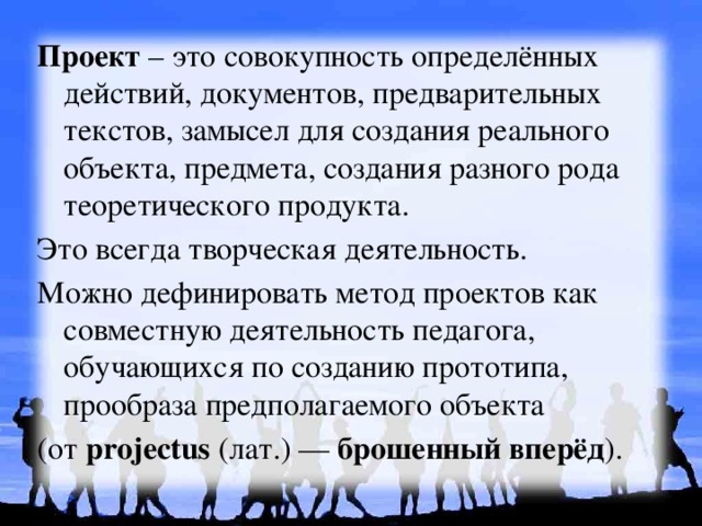 Проект – это совокупность определённых действий, документов, предварительных текстов, замысел для создания реального объекта, предмета, создания разного рода теоретического продукта. Это всегда творческая деятельность. Можно дефинировать метод проектов как совместную деятельность педагога, обучающихся по созданию прототипа, прообраза предполагаемого объекта (от projectus (лат.) — брошенный вперёд ). 