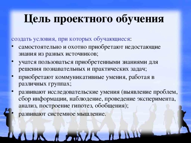 Цель проектного обучения  создать условия, при которых обучающиеся : самостоятельно и охотно приобретают недостающие знания из разных источников; учатся пользоваться приобретенными знаниями для решения познавательных и практических задач; приобретают коммуникативные умения, работая в различных группах; развивают исследовательские умения (выявление проблем, сбор информации, наблюдение, проведение эксперимента, анализ, построение гипотез, обобщения); развивают системное мышление. 