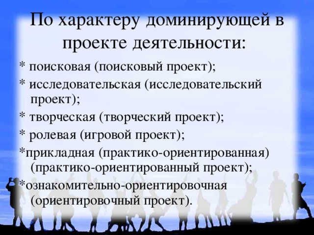 По характеру доминирующей в проекте деятельности: * поисковая (поисковый проект); * исследовательская (исследовательский проект); * творческая (творческий проект);  * ролевая (игровой проект); *прикладная (практико-ориентированная) (практико-ориентированный проект); *ознакомительно-ориентировочная (ориентировочный проект). 