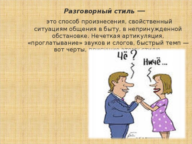 Разговорный стиль  —   это способ произнесения, свойственный ситуациям общения в быту, в непринужденной обстановке. Нечеткая артикуляция, «проглатывание» звуков и слогов, быстрый темп — вот черты, присущие этому стилю.  