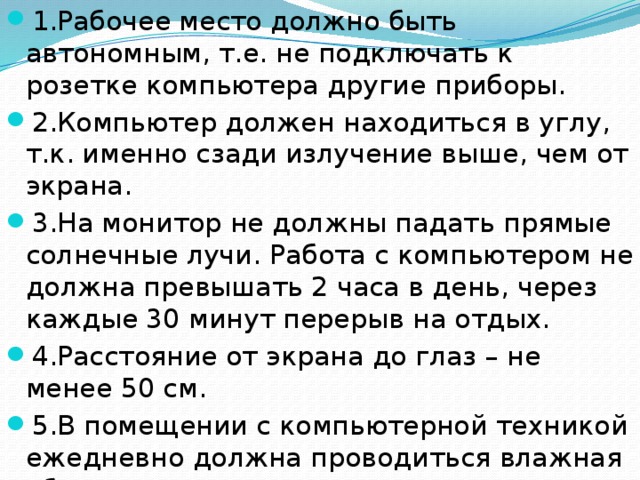 1.Рабочее место должно быть автономным, т.е. не подключать к розетке компьютера другие приборы. 2.Компьютер должен находиться в углу, т.к. именно сзади излучение выше, чем от экрана. 3.На монитор не должны падать прямые солнечные лучи. Работа с компьютером не должна превышать 2 часа в день, через каждые 30 минут перерыв на отдых. 4.Расстояние от экрана до глаз – не менее 50 см. 5.В помещении с компьютерной техникой ежедневно должна проводиться влажная уборка. 