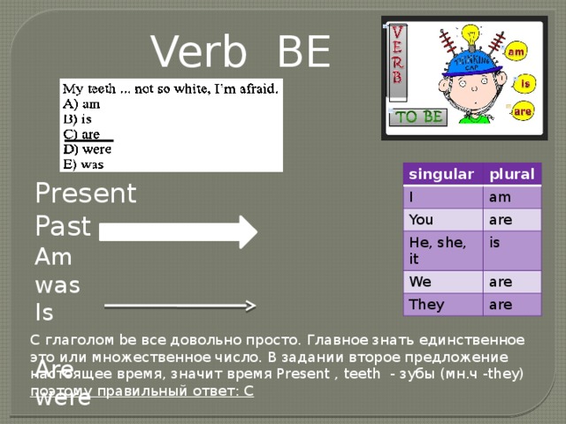 Verb BE singular I plural am You are He, she, it is We are They are Present Past Am was Is Are were С глаголом be все довольно просто. Главное знать единственное это или множественное число. В задании второе предложение настоящее время, значит время Present , teeth - зубы (мн.ч -they) поэтому правильный ответ: С 