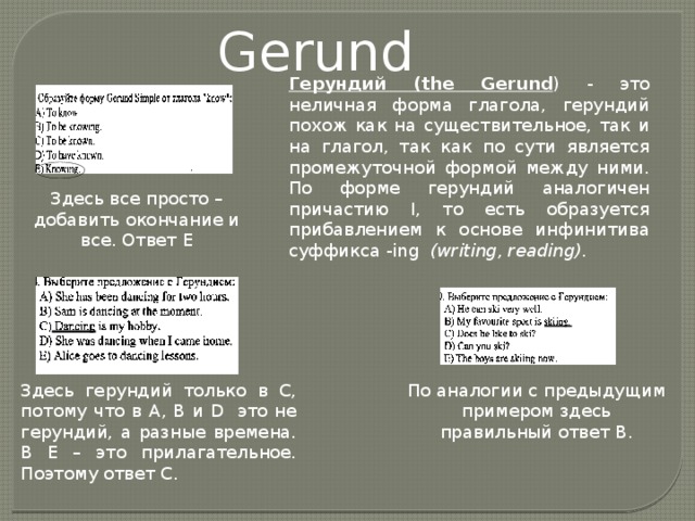 Gerund Герундий (the Gerund ) - это неличная форма глагола, герундий похож как на существительное, так и на глагол, так как по сути является промежуточной формой между ними. По форме герундий аналогичен причастию I, то есть образуется прибавлением к основе инфинитива суффикса -ing  (writing, reading) . Здесь все просто – добавить окончание и все. Ответ Е Здесь герундий только в С, потому что в А, В и D это не герундий, а разные времена. В Е – это прилагательное. Поэтому ответ С. По аналогии с предыдущим примером здесь правильный ответ В. 