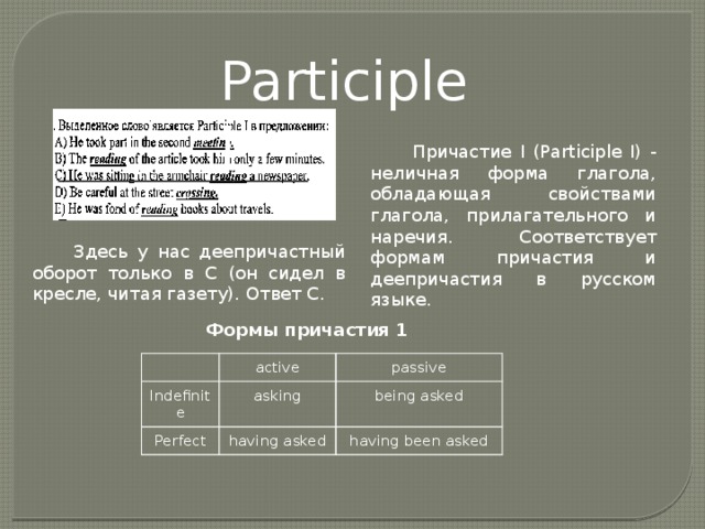 Participle I Причастие I (Participle I) - неличная форма глагола, обладающая свойствами глагола, прилагательного и наречия. Соответствует формам причастия и деепричастия в русском языке. Здесь у нас деепричастный оборот только в С (он сидел в кресле, читая газету). Ответ С. Формы причастия 1   Indefinite active passive asking Perfect being asked having asked having been asked 