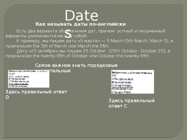 Dates Как называть даты по-английски Есть два варианта обозначения дат, причем  устный и письменный варианты различаются между собой: К примеру, мы пишем дату «5 марта» — 5 March (5th March, March 5), а произносим the 5th of March или March the fifth. Дату «25 октября» мы пишем 25 October  (25th October, October 25), а произносим the twenty-fifth of October или October the twenty-fifth. Самое важное знать порядковые числительные Здесь правильный ответ D Здесь правильный ответ С 