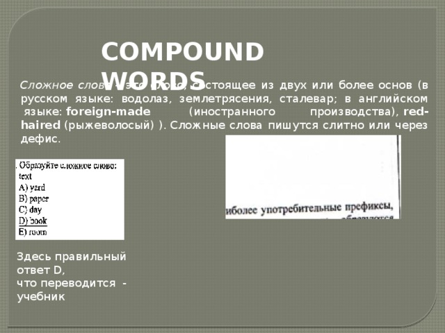 COMPOUND WORDS  Сложное слово  – это слово, состоящее из двух или более основ (в русском языке: водолаз, землетрясения, сталевар; в английском  языке:  foreign-made  (иностранного производства),  red-haired  (рыжеволосый)   ). Сложные слова пишутся слитно или через дефис. Здесь правильный ответ D, что переводится - учебник 