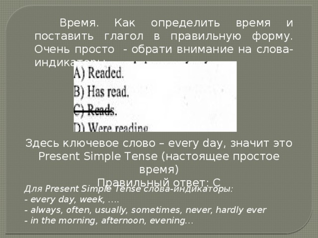 Время. Как определить время и поставить глагол в правильную форму. Очень просто - обрати внимание на слова-индикаторы. Здесь ключевое слово – every day, значит это Present Simple Tense (настоящее простое время) Правильный ответ: С Для Present Simple Tense слова-индикаторы: - every day, week, …. - always, often, usually, sometimes, never, hardly ever - in the morning, afternoon, evening… 