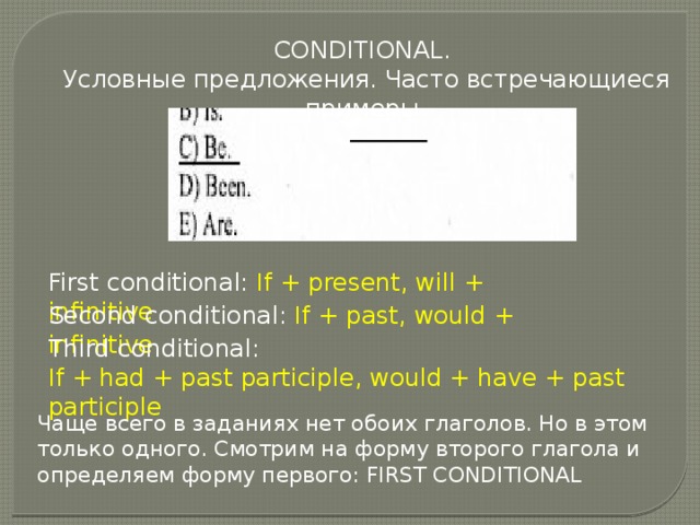 CONDITIONAL. Условные предложения. Часто встречающиеся примеры. First conditional: If + present, will + infinitive Second conditional: If + past, would + infinitive Third conditional: If + had + past participle, would + have + past participle Чаще всего в заданиях нет обоих глаголов. Но в этом только одного. Смотрим на форму второго глагола и определяем форму первого: FIRST CONDITIONAL 