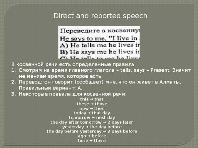 Direct and reported speech В косвенной речи есть определенные правила: Смотрим на время главного глагола – tells, says – Present. Значит не меняем время, которое есть. Перевод: он говорит (сообщает) мне, что он живет в Алматы. Правильный вариант: А. Некоторые правила для косвенной речи: this → that  these → those  now → then  today → that day  tomorrow → next day  the day after tomorrow → 2 days later  yesterday → the day before  the day before yesterday → 2 days before  ago → before  here → there 