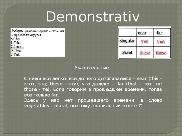 Demonstratives Указательные. С ними все легко: все до чего дотягиваемся – near (this – этот, эта; these - эти), что далеко - far (that – тот, та; those - те). Если говорим в прошедшем времени, тогда все только far. Здесь у нас нет прошедшего времени, а слово vegetables – plural, поэтому правильный ответ: С 