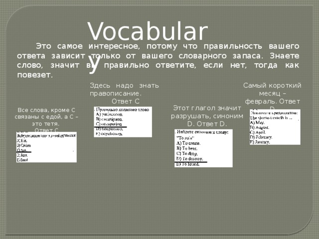 Vocabulary Это самое интересное, потому что правильность вашего ответа зависит только от вашего словарного запаса. Знаете слово, значит вы правильно ответите, если нет, тогда как повезет. Здесь надо знать правописание. Самый короткий месяц – февраль. Ответ D  Ответ С Этот глагол значит разрушать, синоним D. Ответ D. Все слова, кроме С связаны с едой, а С – это тетя. Ответ С 