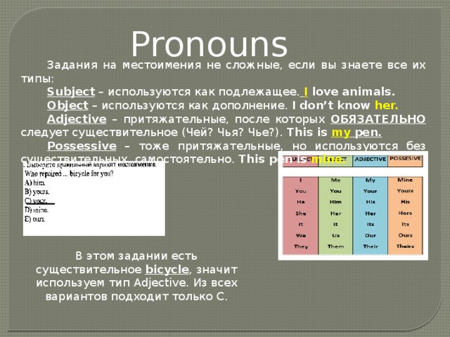 Pronouns Задания на местоимения не сложные, если вы знаете все их типы: Subject – используются как подлежащее.  I  love animals. Object – используются как дополнение. I don’t know her. Adjective – притяжательные, после которых ОБЯЗАТЕЛЬНО следует существительное (Чей? Чья? Чье?). This is my pen. Possessive – тоже притяжательные, но используются без существительных, самостоятельно. This pen is mine. В этом задании есть существительное bicycle , значит используем тип Adjective. Из всех вариантов подходит только С. 