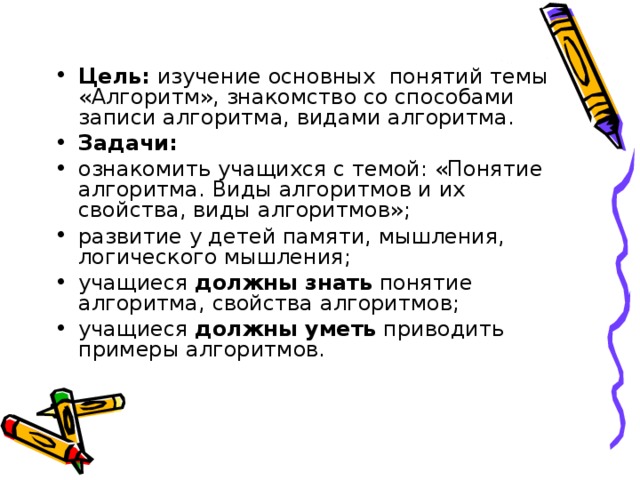 Цель: изучение основных понятий темы «Алгоритм», знакомство со способами записи алгоритма, видами алгоритма. Задачи: ознакомить учащихся с темой: «Понятие алгоритма. Виды алгоритмов и их свойства, виды алгоритмов»; развитие у детей памяти, мышления, логического мышления; учащиеся должны знать понятие алгоритма, свойства алгоритмов; учащиеся должны уметь приводить примеры алгоритмов.  