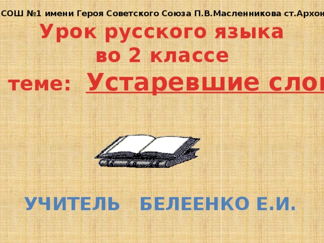 МБОУ СОШ №1 имени Героя Советского Союза П.В.Масленникова ст.Архонская Урок русского языка во 2 классе по теме: Устаревшие слова Учитель Белеенко Е.И. 