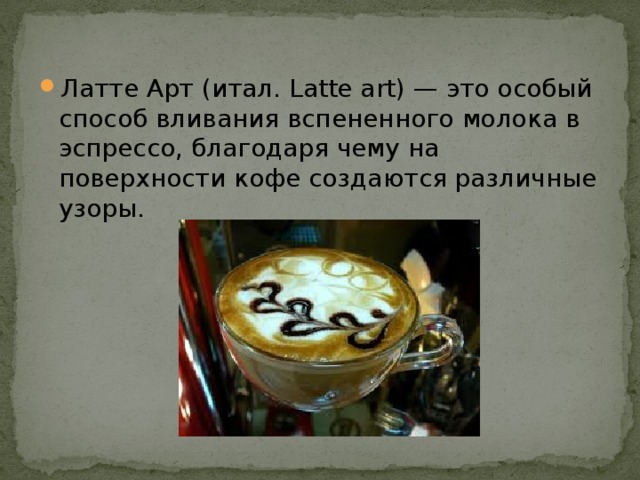 Латте Арт (итал. Latte art) — это особый способ вливания вспененного молока в эспрессо, благодаря чему на поверхности кофе создаются различные узоры. 