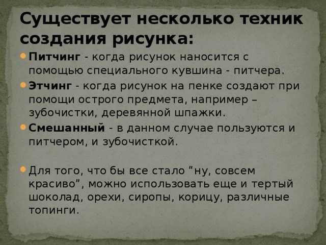 Существует несколько техник создания рисунка:  Питчинг - когда рисунок наносится с помощью специального кувшина - питчера.  Этчинг - когда рисунок на пенке создают при помощи острого предмета, например – зубочистки, деревянной шпажки.  Смешанный - в данном случае пользуются и питчером, и зубочисткой.   Для того, что бы все стало “ну, совсем красиво”, можно использовать еще и тертый шоколад, орехи, сиропы, корицу, различные топинги.  