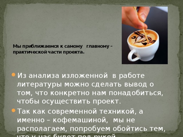 Мы приближаемся к самому главному – практической части проекта .   Из анализа изложенной в работе литературы можно сделать вывод о том, что конкретно нам понадобиться, чтобы осуществить проект. Так как современной техникой, а именно – кофемашиной, мы не располагаем, попробуем обойтись тем, что у нас будет под рукой. 