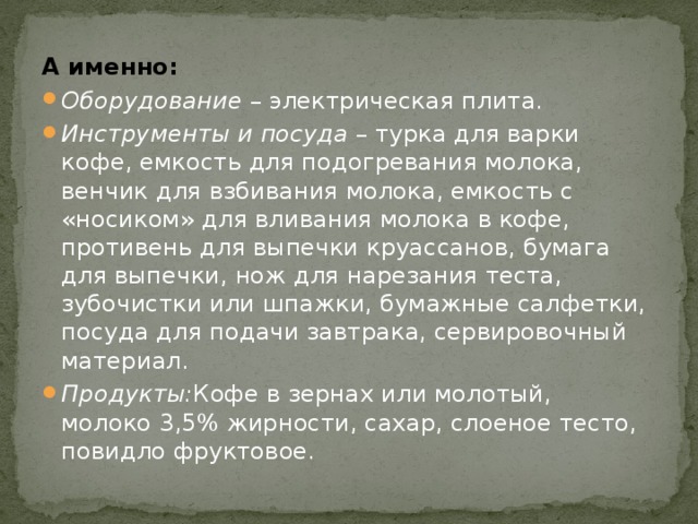 А именно: Оборудование – электрическая плита. Инструменты и посуда – турка для варки кофе, емкость для подогревания молока, венчик для взбивания молока, емкость с «носиком» для вливания молока в кофе, противень для выпечки круассанов, бумага для выпечки, нож для нарезания теста, зубочистки или шпажки, бумажные салфетки, посуда для подачи завтрака, сервировочный материал. Продукты: Кофе в зернах или молотый, молоко 3,5% жирности, сахар, слоеное тесто, повидло фруктовое. 