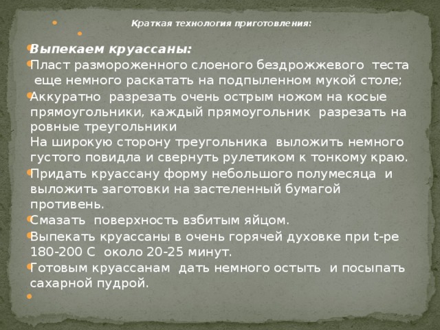   Краткая технология приготовления:   Выпекаем круассаны: Пласт размороженного слоеного бездрожжевого теста еще немного раскатать на подпыленном мукой столе; Аккуратно разрезать очень острым ножом на косые прямоугольники, каждый прямоугольник разрезать на ровные треугольники  На широкую сторону треугольника выложить немного густого повидла и свернуть рулетиком к тонкому краю. Придать круассану форму небольшого полумесяца и выложить заготовки на застеленный бумагой противень. Смазать поверхность взбитым яйцом. Выпекать круассаны в очень горячей духовке при t-ре 180-200 С около 20-25 минут. Готовым круассанам дать немного остыть и посыпать сахарной пудрой.   